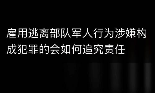 雇用逃离部队军人行为涉嫌构成犯罪的会如何追究责任