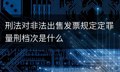 刑法对非法出售发票规定定罪量刑档次是什么