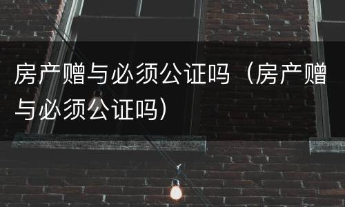 房产赠与必须公证吗（房产赠与必须公证吗）