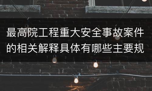 最高院工程重大安全事故案件的相关解释具体有哪些主要规定