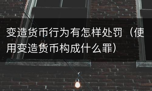 变造货币行为有怎样处罚（使用变造货币构成什么罪）