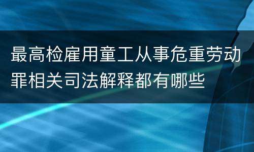 最高检雇用童工从事危重劳动罪相关司法解释都有哪些
