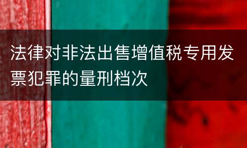法律对非法出售增值税专用发票犯罪的量刑档次