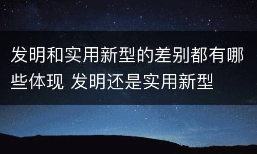 发明和实用新型的差别都有哪些体现 发明还是实用新型