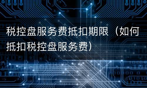 税控盘服务费抵扣期限（如何抵扣税控盘服务费）