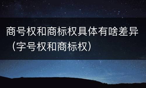 商号权和商标权具体有啥差异(字号权和商标权)