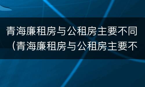 青海廉租房与公租房主要不同（青海廉租房与公租房主要不同吗）