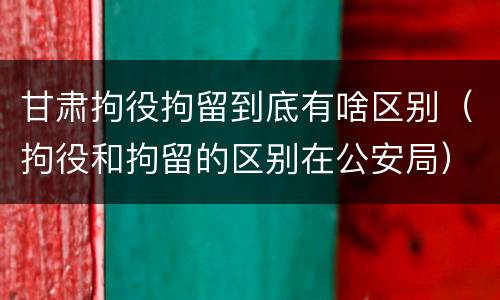 甘肃拘役拘留到底有啥区别（拘役和拘留的区别在公安局）