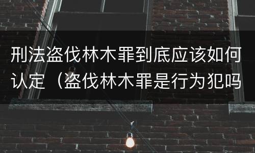 刑法盗伐林木罪到底应该如何认定（盗伐林木罪是行为犯吗）