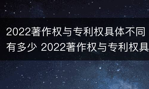 2022著作权与专利权具体不同有多少 2022著作权与专利权具体不同有多少个