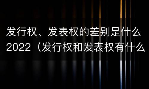 发行权、发表权的差别是什么2022（发行权和发表权有什么区别）