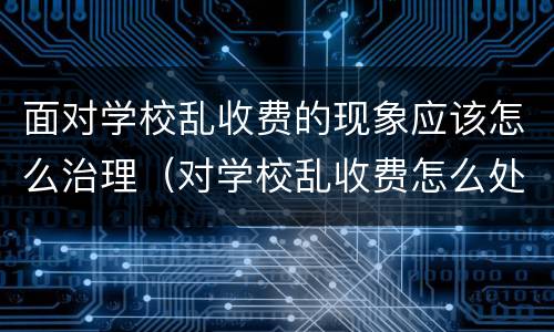 面对学校乱收费的现象应该怎么治理（对学校乱收费怎么处理）