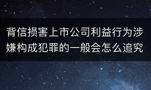 背信损害上市公司利益行为涉嫌构成犯罪的一般会怎么追究刑事责任