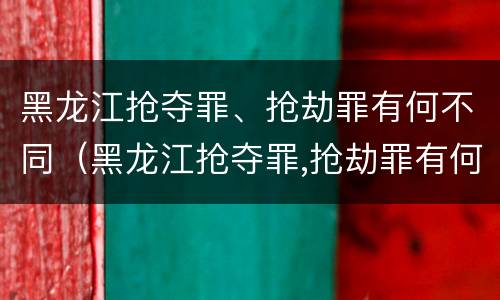 黑龙江抢夺罪、抢劫罪有何不同（黑龙江抢夺罪,抢劫罪有何不同案例）