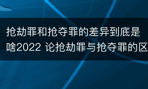 抢劫罪和抢夺罪的差异到底是啥2022 论抢劫罪与抢夺罪的区别