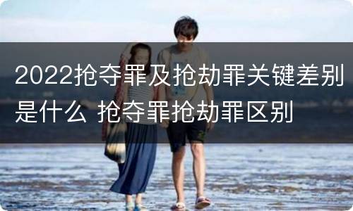 2022抢夺罪及抢劫罪关键差别是什么 抢夺罪抢劫罪区别