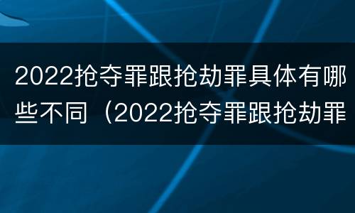 2022抢夺罪跟抢劫罪具体有哪些不同（2022抢夺罪跟抢劫罪具体有哪些不同）