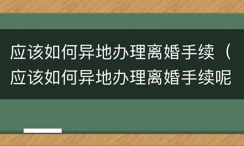 应该如何异地办理离婚手续（应该如何异地办理离婚手续呢）
