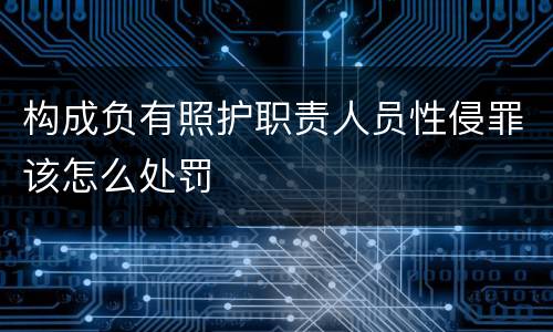 构成负有照护职责人员性侵罪该怎么处罚