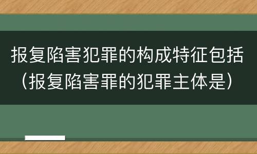 报复陷害犯罪的构成特征包括（报复陷害罪的犯罪主体是）