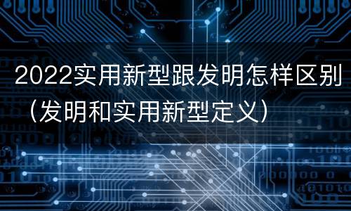 2022实用新型跟发明怎样区别（发明和实用新型定义）