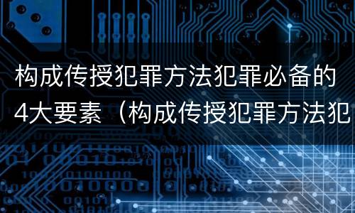 构成传授犯罪方法犯罪必备的4大要素（构成传授犯罪方法犯罪必备的4大要素是）