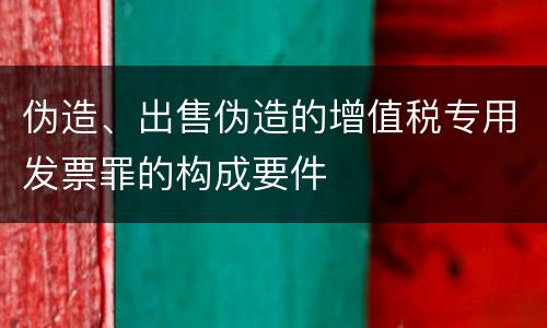 伪造、出售伪造的增值税专用发票罪的构成要件