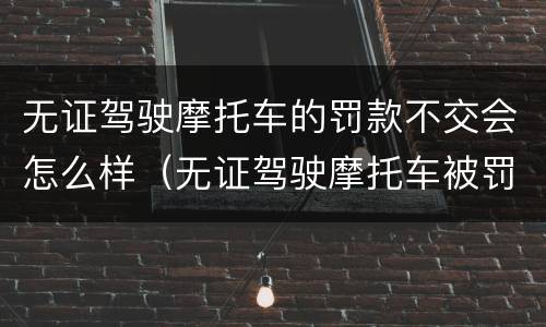 无证驾驶摩托车的罚款不交会怎么样（无证驾驶摩托车被罚款不交可以吗）