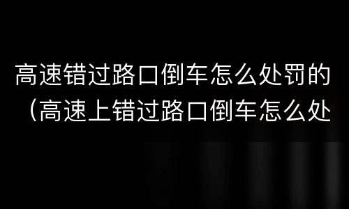 高速错过路口倒车怎么处罚的（高速上错过路口倒车怎么处罚）