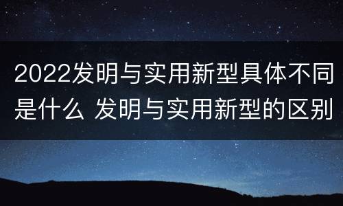 2022发明与实用新型具体不同是什么 发明与实用新型的区别