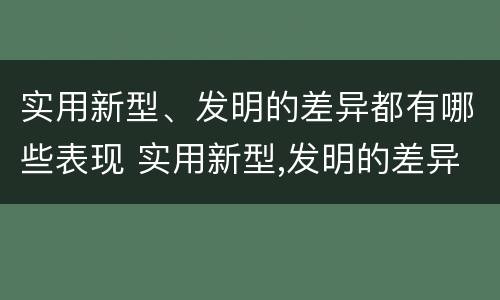 实用新型、发明的差异都有哪些表现 实用新型,发明的差异都有哪些表现呢