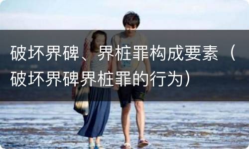 破坏界碑、界桩罪构成要素（破坏界碑界桩罪的行为）