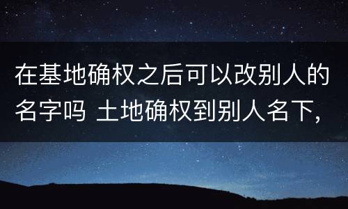在基地确权之后可以改别人的名字吗 土地确权到别人名下,现在可以改吗