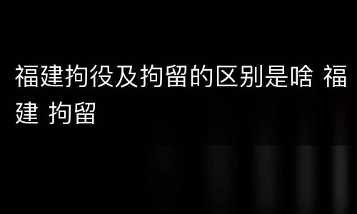 福建拘役及拘留的区别是啥 福建 拘留