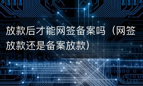 放款后才能网签备案吗（网签放款还是备案放款）