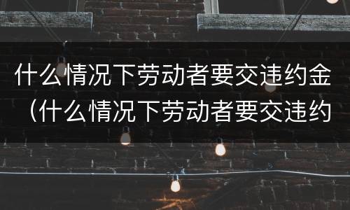 什么情况下劳动者要交违约金（什么情况下劳动者要交违约金呢）