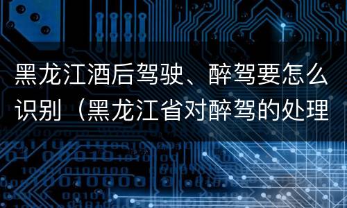 黑龙江酒后驾驶、醉驾要怎么识别（黑龙江省对醉驾的处理方法）
