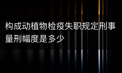 构成动植物检疫失职规定刑事量刑幅度是多少