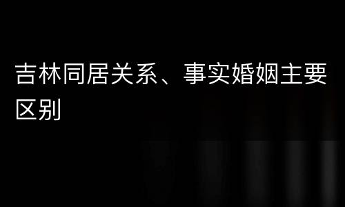 吉林同居关系、事实婚姻主要区别
