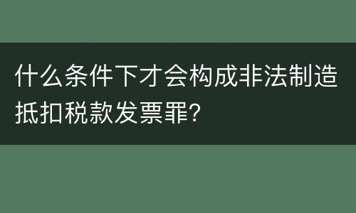 什么条件下才会构成非法制造抵扣税款发票罪？