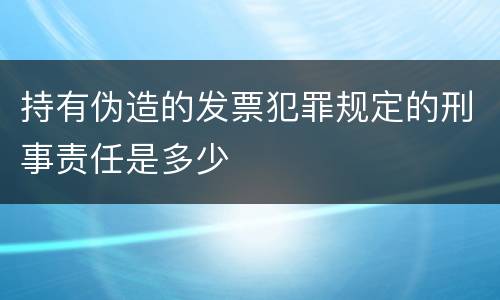 持有伪造的发票犯罪规定的刑事责任是多少