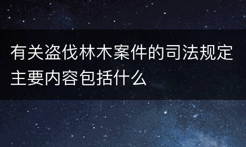 有关盗伐林木案件的司法规定主要内容包括什么