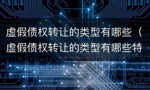 虚假债权转让的类型有哪些（虚假债权转让的类型有哪些特点）