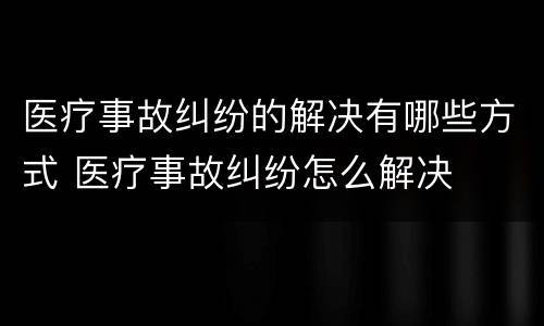 医疗事故纠纷的解决有哪些方式 医疗事故纠纷怎么解决