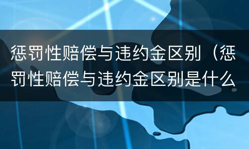 惩罚性赔偿与违约金区别（惩罚性赔偿与违约金区别是什么）