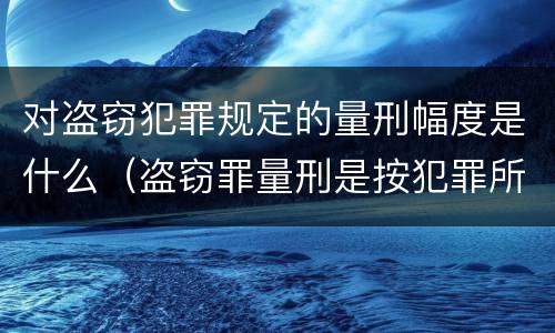 对盗窃犯罪规定的量刑幅度是什么（盗窃罪量刑是按犯罪所得的金额量刑吗）
