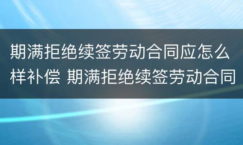 期满拒绝续签劳动合同应怎么样补偿 期满拒绝续签劳动合同应怎么样补偿呢