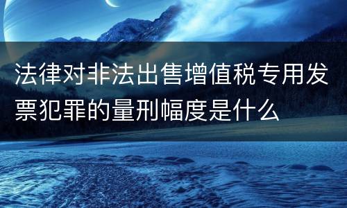 法律对非法出售增值税专用发票犯罪的量刑幅度是什么