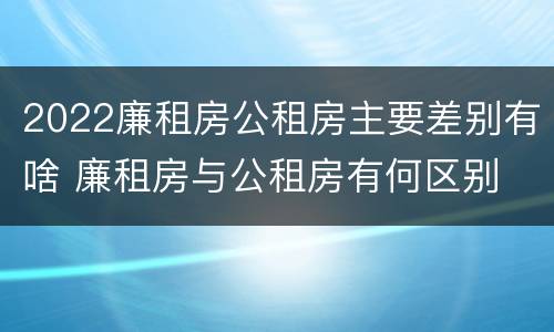 2022廉租房公租房主要差别有啥 廉租房与公租房有何区别
