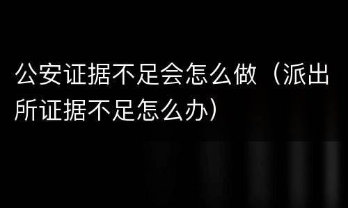 公安证据不足会怎么做（派出所证据不足怎么办）